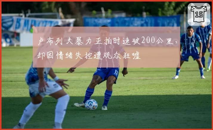 卢布列夫暴力正拍时速破200公里，却因情绪失控遭观众狂嘘