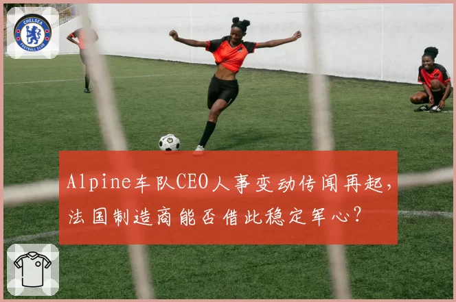 Alpine车队CEO人事变动传闻再起，法国制造商能否借此稳定军心？