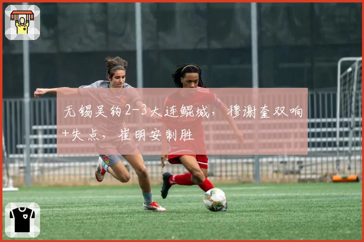 无锡吴钩2-3大连鲲城，穆谢奎双响+失点，崔明安制胜