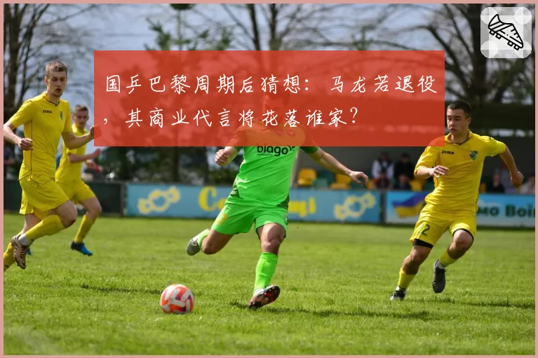 国乒巴黎周期后猜想：马龙若退役，其商业代言将花落谁家？