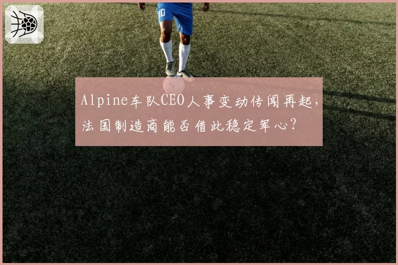 Alpine车队CEO人事变动传闻再起,法国制造商能否借此稳定军心?
