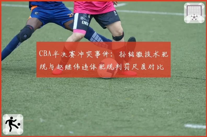 CBA半决赛冲突事件：孙铭徽技术犯规与赵继伟违体犯规判罚尺度对比