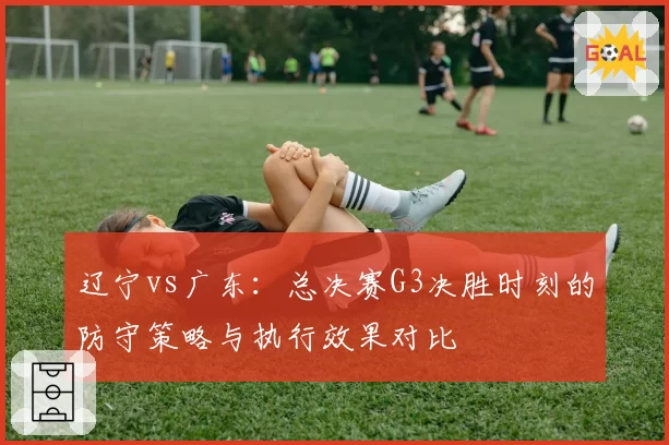 辽宁vs广东:总决赛G3决胜时刻的防守策略与执行效果对比