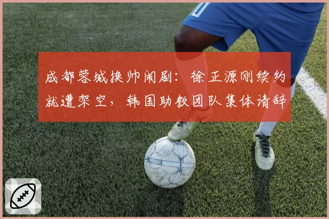 成都蓉城换帅闹剧：徐正源刚续约就遭架空，韩国助教团队集体请辞