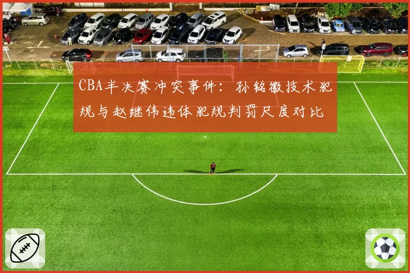 CBA半决赛冲突事件：孙铭徽技术犯规与赵继伟违体犯规判罚尺度对比