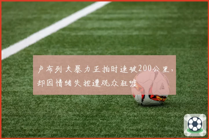 卢布列夫暴力正拍时速破200公里，却因情绪失控遭观众狂嘘