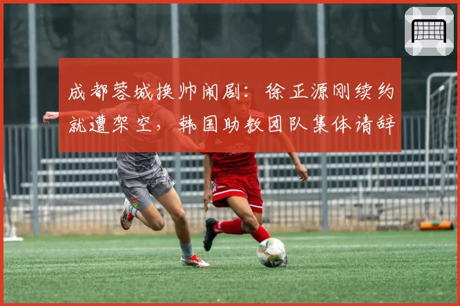 成都蓉城换帅闹剧：徐正源刚续约就遭架空，韩国助教团队集体请辞