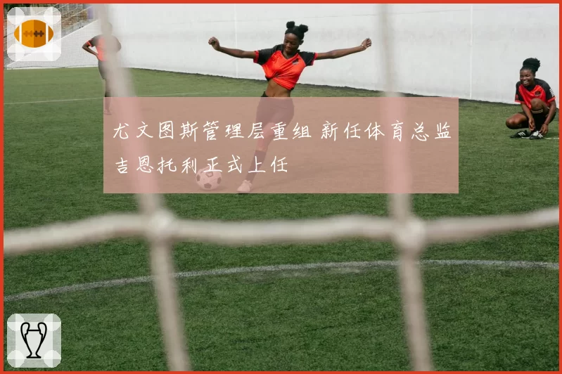 尤文图斯管理层重组 新任体育总监吉恩托利正式上任