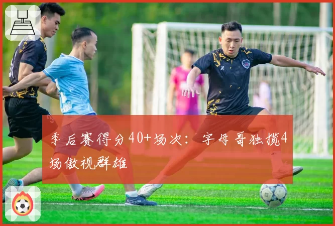 季后赛得分40+场次:字母哥独揽4场傲视群雄