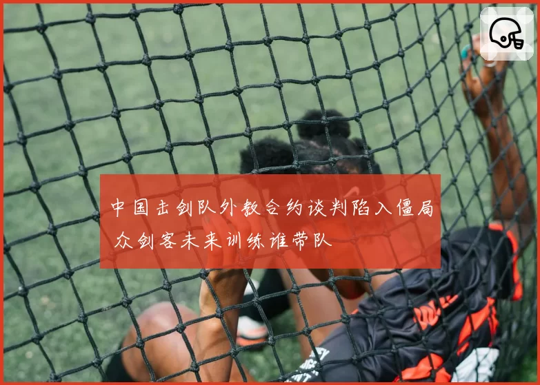 中国击剑队外教合约谈判陷入僵局 众剑客未来训练谁带队