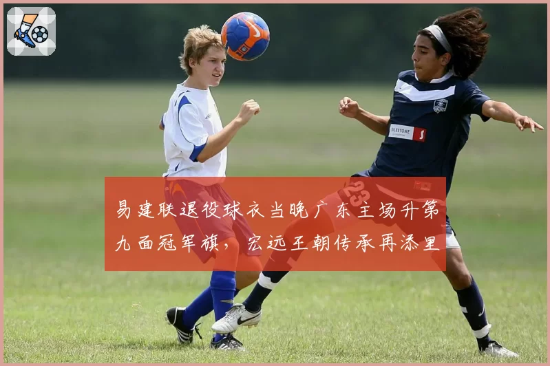易建联退役球衣当晚广东主场升第九面冠军旗，宏远王朝传承再添里程碑