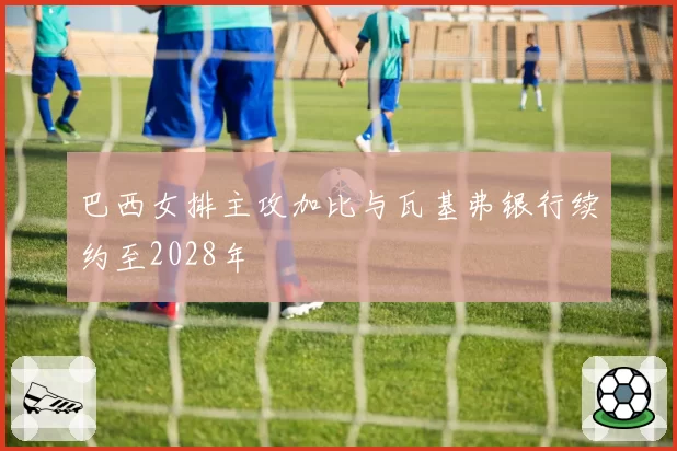 巴西女排主攻加比与瓦基弗银行续约至2028年