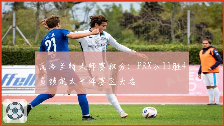 瓦洛兰特大师赛积分：PRX以11胜4负锁定太平洋赛区头名