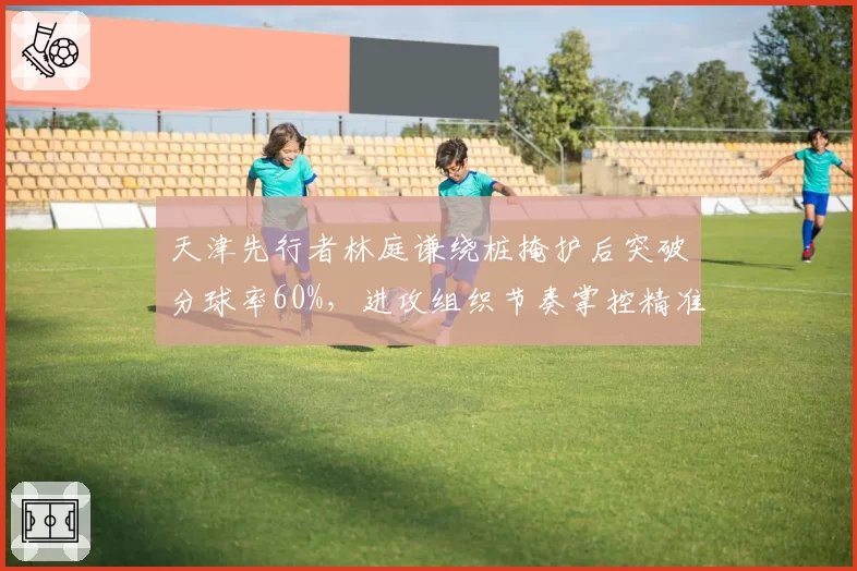 天津先行者林庭谦绕桩掩护后突破分球率60%,进攻组织节奏掌控精准
