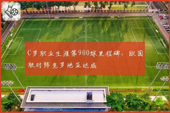 C罗职业生涯第900球里程碑，欧国联对阵克罗地亚达成