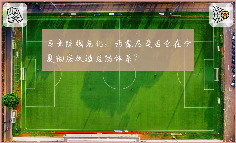马竞防线老化,西蒙尼是否会在今夏彻底改造后防体系?
