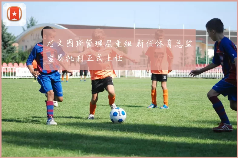尤文图斯管理层重组 新任体育总监吉恩托利正式上任
