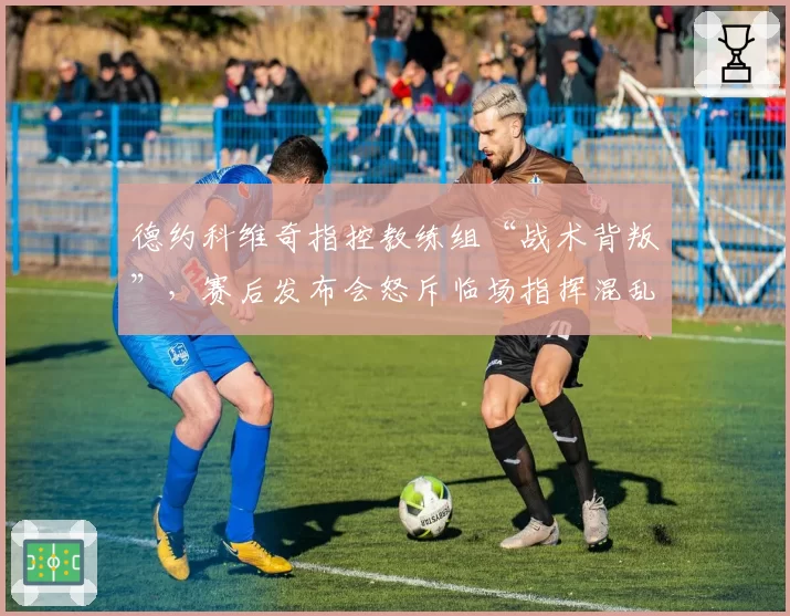 德约科维奇指控教练组“战术背叛”，赛后发布会怒斥临场指挥混乱