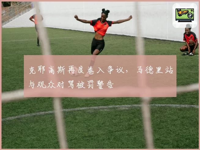 克耶高斯再度卷入争议,马德里站与观众对骂被罚警告