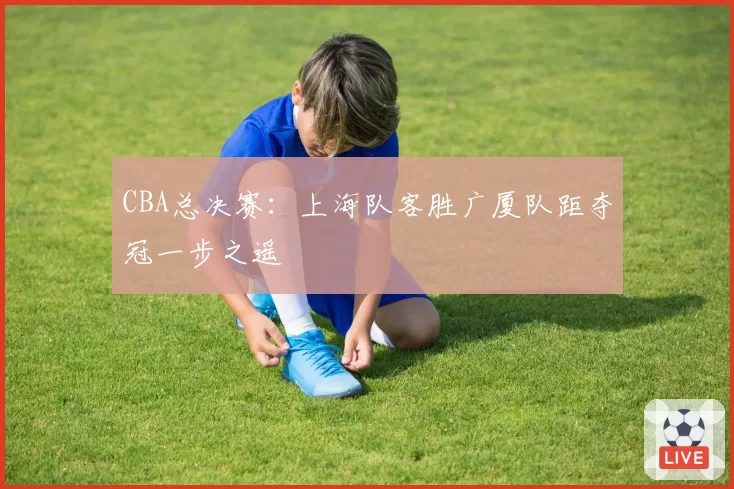 CBA总决赛:上海队客胜广厦队距夺冠一步之遥