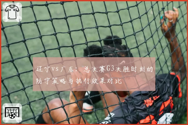 辽宁vs广东:总决赛G3决胜时刻的防守策略与执行效果对比
