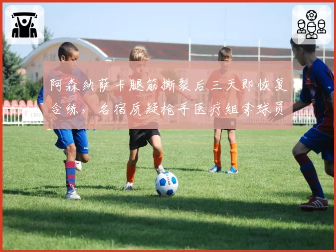 阿森纳萨卡腿筋撕裂后三天即恢复合练，名宿质疑枪手医疗组拿球员职业生涯赌欧冠