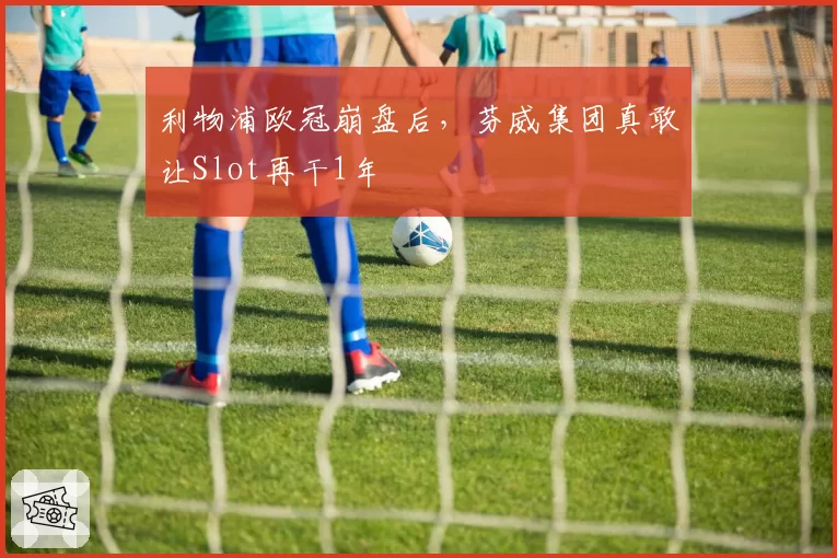 利物浦欧冠崩盘后,芬威集团真敢让Slot再干1年