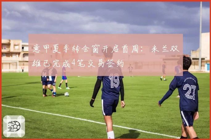 意甲夏季转会窗开启首周:米兰双雄已完成4笔交易签约