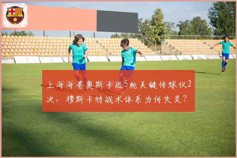 上海海港奥斯卡近5轮关键传球仅2次，穆斯卡特战术体系为何失灵？