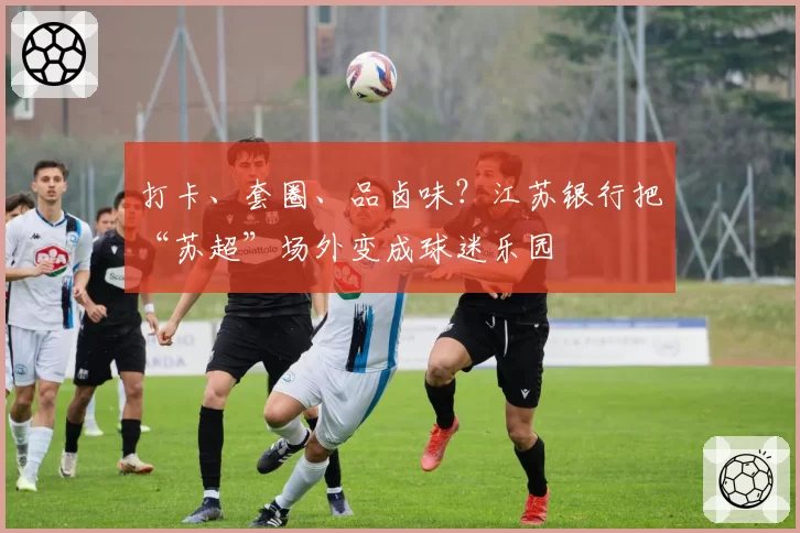 打卡、套圈、品卤味？江苏银行把“苏超”场外变成球迷乐园