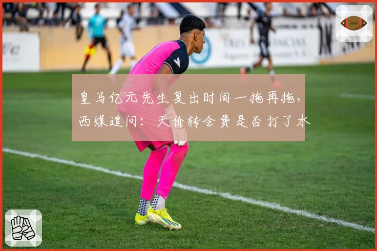 皇马亿元先生复出时间一拖再拖，西媒追问：天价转会费是否打了水漂？