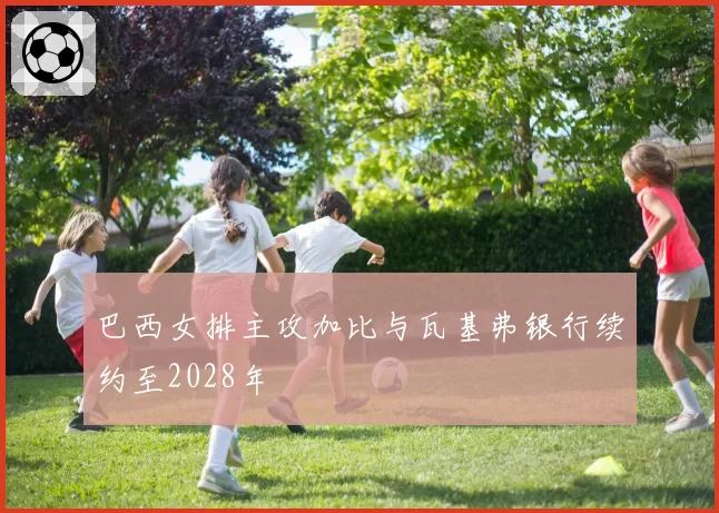 巴西女排主攻加比与瓦基弗银行续约至2028年