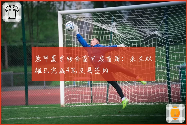 意甲夏季转会窗开启首周:米兰双雄已完成4笔交易签约