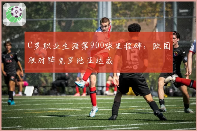 C罗职业生涯第900球里程碑，欧国联对阵克罗地亚达成